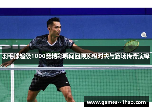 羽毛球超级1000赛精彩瞬间回顾顶级对决与赛场传奇演绎