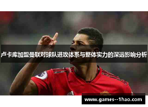 卢卡库加盟曼联对球队进攻体系与整体实力的深远影响分析