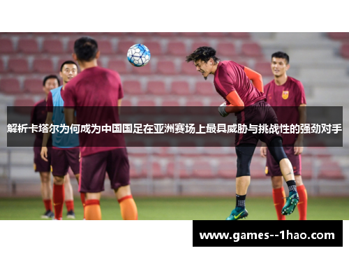 解析卡塔尔为何成为中国国足在亚洲赛场上最具威胁与挑战性的强劲对手