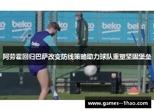 阿劳霍回归巴萨改变防线策略助力球队重塑坚固堡垒