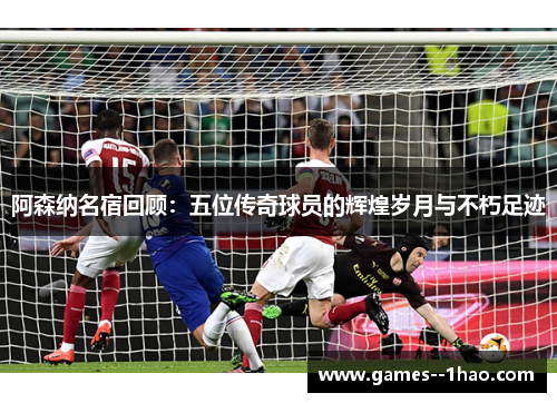 阿森纳名宿回顾:五位传奇球员的辉煌岁月与不朽足迹 阿森纳名宿回顾:五位传奇球员的辉煌岁月与不朽足迹