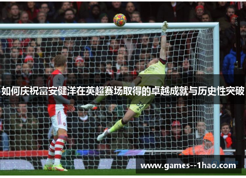 如何庆祝富安健洋在英超赛场取得的卓越成就与历史性突破