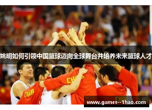 姚明如何引领中国篮球迈向全球舞台并培养未来篮球人才