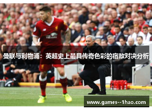 曼联与利物浦：英超史上最具传奇色彩的宿敌对决分析