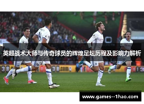 英超战术大师与传奇球员的辉煌足坛历程及影响力解析