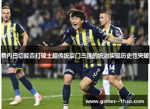 费内巴切能否打破土超传统豪门三强的统治实现历史性突破