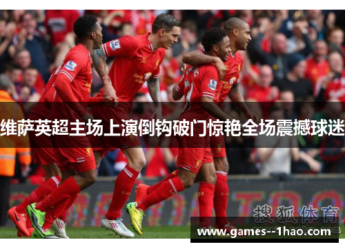 维萨英超主场上演倒钩破门惊艳全场震撼球迷 维萨英超主场上演倒钩破门惊艳全场震撼球迷